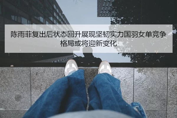 陈雨菲复出后状态回升展现坚韧实力国羽女单竞争格局或将迎新变化
