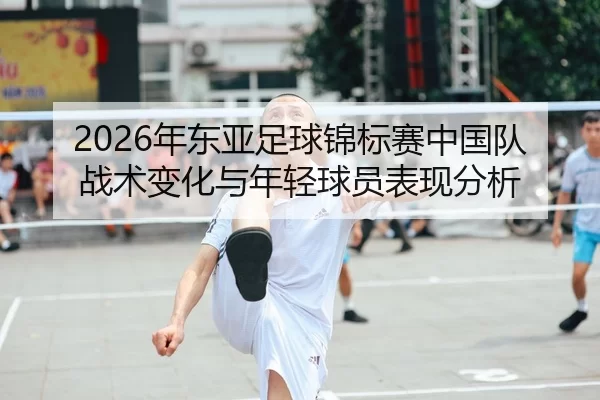 2026年东亚足球锦标赛中国队战术变化与年轻球员表现分析