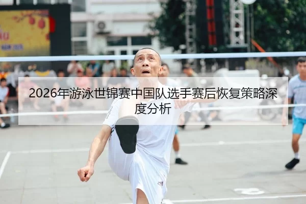 2026年游泳世锦赛中国队选手赛后恢复策略深度分析