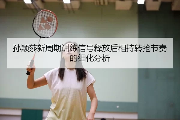 孙颖莎新周期训练信号释放后相持转抢节奏的细化分析