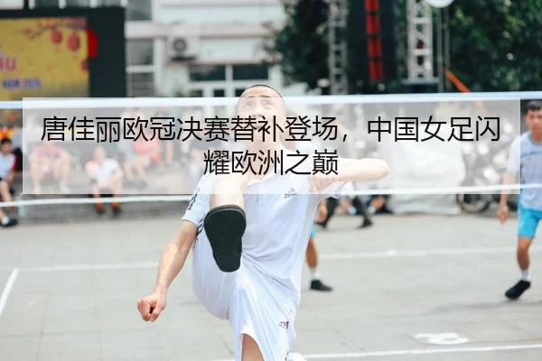 唐佳丽欧冠决赛替补登场，中国女足闪耀欧洲之巅