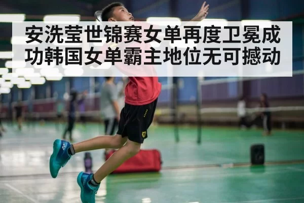 安洗莹世锦赛女单再度卫冕成功韩国女单霸主地位无可撼动