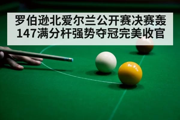 罗伯逊北爱尔兰公开赛决赛轰147满分杆强势夺冠完美收官