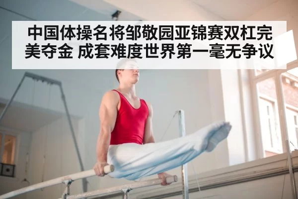 中国体操名将邹敬园亚锦赛双杠完美夺金 成套难度世界第一毫无争议