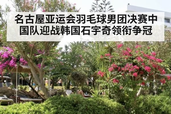 名古屋亚运会羽毛球男团决赛中国队迎战韩国石宇奇领衔争冠