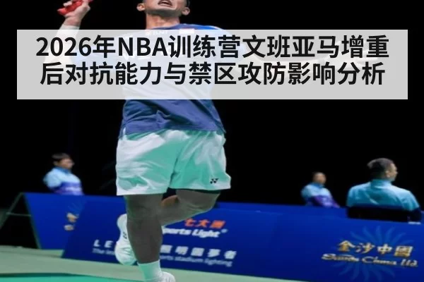 2026年NBA训练营文班亚马增重后对抗能力与禁区攻防影响分析